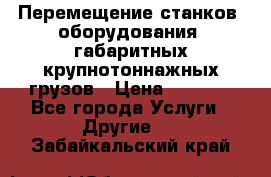 Перемещение станков, оборудования, габаритных крупнотоннажных грузов › Цена ­ 7 000 - Все города Услуги » Другие   . Забайкальский край